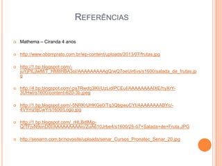 REFERÊNCIAS 
 Mathema – Ciranda 4 anos 
 http://www.obomprato.com.br/wp-content/uploads/2013/07/frutas.jpg 
 http://1.bp.blogspot.com/- 
juYjPILjIwM/T_HM8HBA3oI/AAAAAAAAAgQ/wQ7oeUir6vs/s1600/salada_de_frutas.jp 
g 
 http://4.bp.blogspot.com/-ps7Rwdq3lKI/UzLidlPCEuI/AAAAAAAAIXE/hyXrY- 
3UHwI/s1600/content-620-3b.jpeg 
 http://1.bp.blogspot.com/-5NRKrUHKGe0/Tq3QbgwuCYI/AAAAAAAABYc/- 
4VYmz9jCwY/s1600/Logo.jpg 
 http://1.bp.blogspot.com/_rHLBdlMjp- 
Q/TFjvN9onD0I/AAAAAAAAAic/ZuA610Jrbe4/s1600/25-07+Salada+de+Fruta.JPG 
 http://senarrn.com.br/novosite/uploads/senar_Cursos_Pronatec_Senar_20.jpg 
