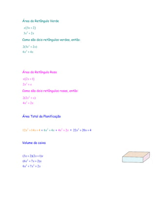 Área do Retângulo Verde
( )
2
3 2
3 2
x x
x x
+
+
Como são dois retângulos verdes, então:
2
2
2(3 2 )
6 4
x x
x x
+
+
Área do Retângulo Rosa
( )
2
2 1
2
x x
x x
+
+
Como são dois retângulos rosas, então:
2
2
2(2 )
4 2
x x
x x
+
+
Área Total da Planificação
2
12 14 4x x+ + + 2
6 4x x+ + 2
4 2x x+ = 2
22 20 4x x+ +
Volume da caixa
2
3 2
(3 2)(2 1)
(6 7 2)
6 7 2
x x x
x x x
x x x
+ +
+ +
+ +
 