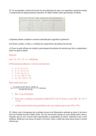 28. Ao acompanhar o desenvolvimento de uma plantação de trigo, um engenheiro agrônomo mediu
o comprimento de algumas plantas (amostra). Os dados obtidos estão apresentados na tabela.
a) Quantas plantas compõem a amostra analisada pelo engenheiro agrônomo?
b) Calcule a média, a moda, e a mediana do comprimento das plantas da amostra.
c) O que se pode afirmar em relação à porcentagem das plantas da amostra que têm o comprimento
maior ou igual à média?
Resposta
a) 6 + 18 + 47 + 21 + 8 = 100 plantas
b) Primeiramente obtemos o valor de cada intervalo.
• 3 + 5 = 8 : 2 = 4
• 5 + 7 = 12 : 2 = 6
• 7 + 9 = 16 : 2 = 8
• 9 + 11 = 20 : 2 = 10
• 11 + 13 = 24 : 2 = 12
Deste modo temos que:
¯x=
6.4+18.6+47.8+21.10+8.12
6+18+47+21+8
=8,14cm
• Mo = 8 cm (47 plantas)
• Neste caso, a mediana corresponde à média do 50º e do 51º termo, ou seja, Md = (8 + 8) : 2
= 8 cm
• c) Nâo se pode afirmar uma quantidade exata, mas sabemos que é entre 29% e 76%.
29. Abaixo está o histograma dos resultados da prova de Matemática aplicada na turma A da oitava
série da Unidade Escolar Cidade Verde. No eixo horizontal constam as notas obtidas pelos alunos,
enquanto que no eixo vertical estão especificadas as quantidades de alunos. Sabendo-se que a nota
mediana, obtida por esta turma, foi igual a 6,0 (seis), sobre a média das notas dessa turma é correto
afirmar que:
 