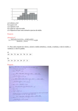 a) é inferior a 6,0
b) é igual a 6,0
c) é superior a 6,0
d) é igual ao valor da moda
e) é impossível fazer uma estimativa precisa da média.
Resposta
alternativa C
¯x=
0.0,5+0.1,5+2.2,5+...+5.8,5+4.9,5
0+0+2+...+5+4
=6,28
31. Para cada conjunto de valores, calcule a média aritmética, a moda, a mediana, o desvio médio, a
variância e o desvio padrão.
a)
62 58 72 66 53 70 51 64
b)
14 18 25 14 39 27 31
Resposta
 
