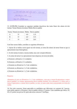 33. (UFPR-PR) Considere as seguintes medidas descritivas das notas finais dos alunos de três
turmas: Turma Número de alunos Média Desvio padrão
Turma Número de alunos Média Desvio padrão
A 15 6,0 1,31
B 15 6,0 3,51
C 14 6,0 2,61
Com base nesses dados, considere as seguintes afirmativas:
1. Apesar de as médias serem iguais nas três turmas, as notas dos alunos da turma foram as que se
apresentaram mais heterogêneas.
2. As três turmas tiveram a mesma média, mas com variação diferente.
3. As notas da turma A se apresentaram mais dispersas em torno da média.
a) Somente a afirmativa 3 é verdadeira.
b) Somente a afirmativa 2 é verdadeira.
c) Somente as afirmativas 2 e 3 são verdadeiras.
d) Somente as afirmativas 1 e 2 são verdadeiras.
e) Somente as afirmativas 1 e 3 são verdadeiras.
Resposta
Alternativa d, pois as afirmativas 1 e 2 são verdadeiras, visto que a turma B apresentou o maior
desvio padrão e as turmas apresentaram desvio padrão distintos. Já a afirmativa 3 é falsa, pois a
turma A apresentou o menor desvio padrão, ou seja, as notas estão mais concentradas em torno da
média.
34. Em certo concurso, foram aprovados os candidatos que obtiveram, no conjunto de 3 provas,
nota média superior a 60 pontos e desvio padrão inferior a 5 pontos. Uma candidata que obteve 54,
68 e 61 pontos nas provas foi aprovada nesse concurso? Justifique.
 