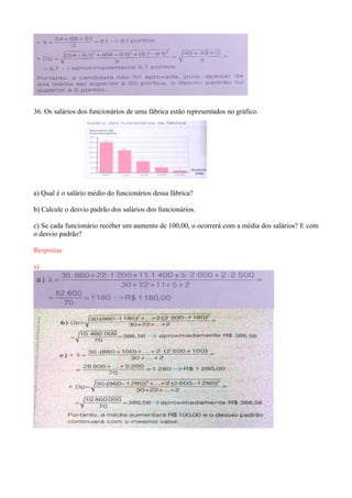 36. Os salários dos funcionários de uma fábrica estão representados no gráfico.
a) Qual é o salário médio do funcionários dessa fábrica?
b) Calcule o desvio padrão dos salários dos funcionários.
c) Se cada funcionário receber um aumento de 100,00, o ocorrerá com a média dos salários? E com
o desvio padrão?
Respostas
a)
 