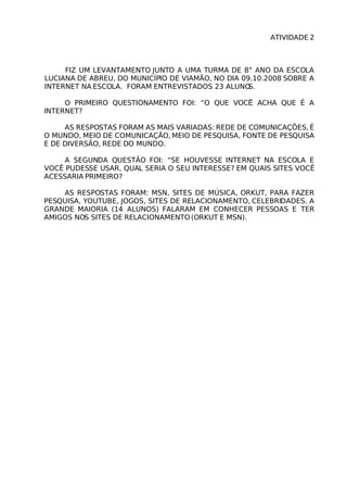 ATIVIDADE 2



     FIZ UM LEVANTAMENTO JUNTO A UMA TURMA DE 8° ANO DA ESCOLA
LUCIANA DE ABREU, DO MUNICÍPIO DE VIAMÃO, NO DIA 09.10.2008 SOBRE A
INTERNET NA ESCOLA. FORAM ENTREVISTADOS 23 ALUNO   S.

     O PRIMEIRO QUESTIONAMENTO FOI: “O QUE VOCẼ ACHA QUE É A
INTERNET?

     AS RESPOSTAS FORAM AS MAIS VARIADAS: REDE DE COMUNICAÇÕES, É
O MUNDO, MEIO DE COMUNICAÇÃO, MEIO DE PESQUISA, FONTE DE PESQUISA
E DE DIVERSÃO, REDE DO MUNDO.

    A SEGUNDA QUESTÃO FOI: “SE HOUVESSE INTERNET NA ESCOLA E
VOCÊ PUDESSE USAR, QUAL SERIA O SEU INTERESSE? EM QUAIS SITES VOCÊ
ACESSARIA PRIMEIRO?

    AS RESPOSTAS FORAM: MSN, SITES DE MÚSICA, ORKUT, PARA FAZER
PESQUISA, YOUTUBE, JOGOS, SITES DE RELACIONAMENTO, CELEBRIDADES. A
GRANDE MAIORIA (14 ALUNOS) FALARAM EM CONHECER PESSOAS E TER
AMIGOS NOS SITES DE RELACIONAMENTO (ORKUT E MSN).
 