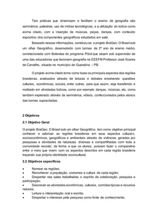 Tais práticas que dinamizam e facilitam o ensino de geografia são
seminários, palestras, uso de mídias tecnológicas, e a utilização do lúdico como
acima citado, com a inserção de músicas, peças, danças, com conteúdo
expositivo dos componentes geográficos estudados em sala.
Baseado nessas informações, construiu-se o projeto BraGeo: O Brasil sob
um olhar Geográfico, desenvolvido com turmas de 2º ano de ensino médio,
correlacionada com Bolsistas do programa Pibid que atuam sob supervisão de
uma das educadoras que lecionam geografia na EEEFM Professor José Soares
de Carvalho, situada no município de Guarabira – PB.
O projeto acima citado toma como base os principais aspectos das regiões
brasileiras, analisados através de leituras e debates envolvendo questões
culturais, econômicas, sociais, entre outras, para que assim, seja transferido e
moldado em atividades lúdicas, como por exemplo danças, músicas, etc, como
também explanado através de seminários, vídeos, confeccionados pelos alunos
das turmas supracitadas.
2 Objetivos
2.1 Objetivo Geral
O projeto BraGeo: O Brasil sob um olhar Geográfico, tem como objetivo principal
conhecer e valorizar as regiões brasileiras em seus aspectos culturais,
socioeconômicos, geográficos e ambientais através de vivências geradas por
pesquisas e atividades de naturezas diversas e compartilhadas com toda a
comunidade escolar, de forma a que os alunos, possam fazer o comparativo
entre o meio que vivem com os aspectos descritos em cada região brasileira
traçando sua própria identidade sociocultural.
2.2 Objetivos específicos
 Nomear as regiões;
 Reconhecer a população, costumes e cultura de cada região;
 Despertar nas salas trabalhadas o espírito de colaboração, pesquisa e
participação;
 Descrever as atividades econômicas, culturais, comidas típicas e recursos
naturais;
 Leitura e interpretação oral e escrita;
 Despertar o interesse pela pesquisa como fonte de conhecimento;
 