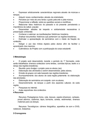 Expressar artisticamente características regionais através de músicas e
danças;
 Adquirir novos conhecimentos através da criatividade;
 Perceber por meio de uma lenda o gosto pela arte e pela música;
 Proporcionar a reflexão sobre as questões sociais e cientificas;
 Relacionar fatos históricos do passado e do presente percebendo a
importância da cultura popular;
 Desenvolver atitudes de respeito e solidariedade necessárias à
preservação ambiental;
 Conhecer e valorizar as manifestações folclóricas brasileira.
 Analisar documentos históricos que pertencem as regiões brasileiras;
 Estimular a apresentação de seminários com o intuito de fixação do
conteúdo;
 Instigar o uso das mídias digitais pelos alunos afim de facilitar o
aprendizado dos mesmos;
 Culminância do Projeto com a participação do corpo estudantil.
3 Metodologia
 O projeto será desenvolvido durante o período do 1º Semestre, onde
serão trabalhados diversos conteúdos como lendas, comidas típicas, teatro e a
dança das regiões brasileiras;
 Reunião para divulgar o projeto para os alunos (as);
 Elaboração das atividades a serem desenvolvidas pelos alunos;
 Divisão de grupos em sala baseado nas regiões brasileiras;
 Acompanhamento dos alunos de cada região juntamente na elaboração
das atividades;
 Elaboração de seminários em conjunto com os alunos;
 Desenvolvimento de danças a partir dos aspectos culturais de cada
região;
 Pesquisas na internet;
 Aulas expositivas dos conteúdos.
4 Recursos
Recursos Pedagógicos: livros, cola, tesoura, papéis (diversos), cartazes,
pincel atômico, cadernos, lápis, borracha, caneta, vestimentas, diversos
materiais para as danças.
Recursos Tecnológicos: câmera fotográfica, aparelhos de som e DVD,
notebook, Datashow.
5 Cronograma
 