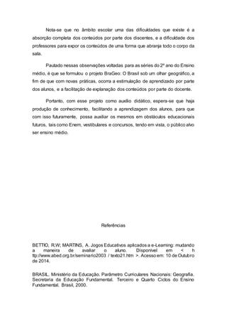 Nota-se que no âmbito escolar uma das dificuldades que existe é a
absorção completa dos conteúdos por parte dos discentes, e a dificuldade dos
professores para expor os conteúdos de uma forma que abranja todo o corpo da
sala.
Pautado nessas observações voltadas para as séries do 2º ano do Ensino
médio, é que se formulou o projeto BraGeo: O Brasil sob um olhar geográfico, a
fim de que com novas práticas, ocorra a estimulação de aprendizado por parte
dos alunos, e a facilitação de explanação dos conteúdos por parte do docente.
Portanto, com esse projeto como auxílio didático, espera-se que haja
produção de conhecimento, facilitando a aprendizagem dos alunos, para que
com isso futuramente, possa auxiliar os mesmos em obstáculos educacionais
futuros, tais como Enem, vestibulares e concursos, tendo em vista, o público alvo
ser ensino médio.
Referências
BETTIO, R.W; MARTINS, A. Jogos Educativos aplicados a e-Learning: mudando
a maneira de avaliar o aluno. Disponível em < h
ttp://www.abed.org.br/seminario2003 / texto21.htm >. Acesso em: 10 de Outubro
de 2014.
BRASIL. Ministério da Educação. Parâmetro Curriculares Nacionais: Geografia.
Secretaria da Educação Fundamental. Terceiro e Quarto Ciclos do Ensino
Fundamental. Brasil, 2000.
 