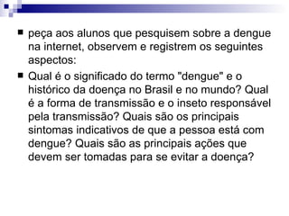 peça aos alunos que pesquisem sobre a dengue na internet, observem e registrem os seguintes aspectos: Qual é o significado do termo "dengue" e o histórico da doença no Brasil e no mundo? Qual é a forma de transmissão e o inseto responsável pela transmissão? Quais são os principais sintomas indicativos de que a pessoa está com dengue? Quais são as principais ações que devem ser tomadas para se evitar a doença?  