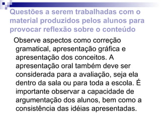 Questões a serem trabalhadas com o material produzidos pelos alunos para provocar reflexão sobre o conteúdo Observe aspectos como correção gramatical, apresentação gráfica e apresentação dos conceitos. A apresentação oral também deve ser considerada para a avaliação, seja ela dentro da sala ou para toda a escola. É importante observar a capacidade de argumentação dos alunos, bem como a consistência das idéias apresentadas. 