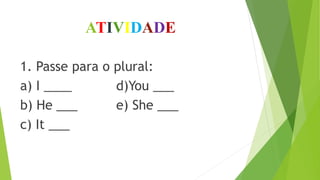 ATIVIDADE
1. Passe para o plural:
a) I ____ d)You ___
b) He ___ e) She ___
c) It ___
 