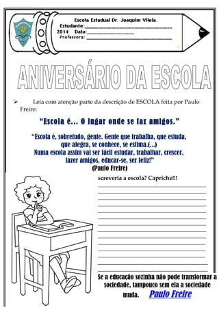  Leia com atenção parte da descrição de ESCOLA feita por Paulo
Freire:
“Escola é... O lugar onde se faz amigos.”
“Escola é, sobretudo, gente. Gente que trabalha, que estuda,
que alegra, se conhece, se estima.(...)
Numa escola assim vai ser fácil estudar, trabalhar, crescer,
fazer amigos, educar-se, ser feliz!”
(Paulo Freire)
E você, como descreveria a escola? Capriche!!!
_______________________________________________
_______________________________________________
_______________________________________________
_______________________________________________
_______________________________________________
_______________________________________________
_______________________________________________
_______________________________________________
_______________________________________________
_____________________________________________________________________________
_____________________________________________________________________________
_____________________________________________________________________________
____________________________________________________________________________________________
____________________________________________________________________________________________
___________________________________________________________________________________________________
Se a educação sozinha não pode transformar a
sociedade, tampouco sem ela a sociedade
muda. Paulo Freire