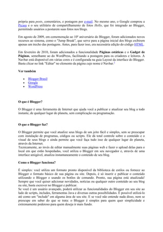 própria para posts, comentários, e postagem por e-mail. No mesmo ano, o Google comprou a
Picasa e o seu utilitário de compartilhamento de fotos Hello, que foi integrado ao Blogger,
permitindo usuários a postarem suas fotos nos blogs.
Em agosto de 2009, em comemoração ao 10º aniversário do Blogger, foram adicionados novos
recursos ao sistema, como o "Jump Break", que serve para a página inicial dos blogs exibirem
apenas um trecho das postagens. Antes, para fazer isso, era necessária edição do código HTML.
Em fevereiro de 2010, foram adicionados a funcionalidade Páginas estáticas e o Gadget de
Páginas, semelhante ao do WordPress, facilitando a postagem para os criadores e leitores. A
Navbar está disponível em várias cores e é configurada na guia Layout da interface do Blogger.
Basta clicar no link "Editar" no elemento da página cujo nome é Navbar.1
Ver também




Blogger Brasil
Google
WordPress

O que é Blogger?
O Blogger é uma ferramenta de Internet que ajuda você a publicar e atualizar seu blog a todo
instante, de qualquer lugar do planeta, sem complicação ou programação.

O que o Blogger faz?
O Blogger permite que você atualize seus blogs de um jeito fácil e simples, sem se preocupar
com instalação de programas, códigos ou scripts. Ele dá total controle sobre o conteúdo e o
visual de seus blogs e ainda permite que você faça tudo isso de qualquer lugar do planeta,
através da Internet.
Tecnicamente, ao invés de editar manualmente suas páginas web e fazer o upload delas para o
local em que estão hospedadas, você utiliza o Blogger em seu navegador e, através de uma
interface amigável, atualiza instantaneamente o conteúdo de seu blog.
Como o Blogger funciona?
É simples: você utiliza um formato pronto disponível da biblioteca de estilos ou fornece ao
Blogger o formato básico de sua página ou site. Depois, é só inserir e publicar o conteúdo
utilizando o Blogger e usando os botões de comando. Pronto, sua página está atualizada!
Sempre que você quiser adicionar novidades, notícias ou qualquer outro conteúdo ao seu blog
ou site, basta escrever no Blogger e publicar.
Se você é um usuário avançado, poderá utilizar as funcionalidades do Blogger em seu site ao
lado de scripts, includes, ferramentas Java e diversas outras possibilidades. É possível utilizá-lo
até como um "include" em alguma área de seu site. E se você não entende nada disso, nem se
preocupe em saber do que se trata: o Blogger é simples para quem quer simplicidade e
extremamente poderoso para quem deseja ir mais fundo.

 