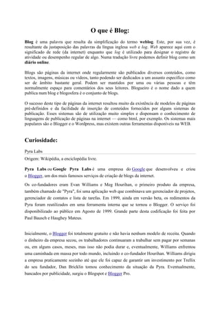 O que é Blog:
Blog é uma palavra que resulta da simplificação do termo weblog. Este, por sua vez, é
resultante da justaposição das palavras da língua inglesa web e log. Web aparece aqui com o
significado de rede (da internet) enquanto que log é utilizado para designar o registro de
atividade ou desempenho regular de algo. Numa tradução livre podemos definir blog como um
diário online.
Blogs são páginas da internet onde regularmente são publicados diversos conteúdos, como
textos, imagens, músicas ou vídeos, tanto podendo ser dedicados a um assunto específico como
ser de âmbito bastante geral. Podem ser mantidos por uma ou várias pessoas e têm
normalmente espaço para comentários dos seus leitores. Blogueiro é o nome dado a quem
publica num blog e blogosfera é o conjunto de blogs.
O sucesso deste tipo de páginas da internet resultou muito da existência de modelos de páginas
pré-definidos e da facilidade de inserção de conteúdos fornecidos por alguns sistemas de
publicação. Esses sistemas são de utilização muito simples e dispensam o conhecimento de
linguagens de publicação de páginas na internet — como html, por exemplo. Os sistemas mais
populares são o Blogger e o Wordpress, mas existem outras ferramentas disponíveis na WEB.

Curiosidade:
Pyra Labs
Origem: Wikipédia, a enciclopédia livre.
Pyra Labs ou Google Pyra Labs é uma empresa do Google que desenvolveu e criou
o Blogger, um dos mais famosos serviços de criação de blogs da internet.
Os co-fundadores eram Evan Williams e Meg Hourihan, o primeiro produto da empresa,
também chamado de "Pyra", foi uma aplicação web que combinava um gerenciador de projetos,
gerenciador de contatos e lista de tarefas. Em 1999, ainda em versão beta, os redimentos da
Pyra foram reutilizados em uma ferramenta interna que se tornou o Blogger. O serviço foi
disponibilizado ao público em Agosto de 1999. Grande parte desta codificação foi feita por
Paul Bausch e Haughey Mateus.

Inicialmente, o Blogger foi totalmente gratuito e não havia nenhum modelo de receita. Quando
o dinheiro da empresa secou, os trabalhadores continuaram a trabalhar sem pagar por semanas
ou, em alguns casos, meses, mas isso não podia durar e, eventualmente, Williams enfrentou
uma caminhada em massa por todo mundo, incluindo o co-fundador Hourihan. Williams dirigiu
a empresa praticamente sozinho até que ele foi capaz de garantir um investimento por Trellix
do seu fundador, Dan Bricklin tomou conhecimento da situação da Pyra. Eventualmente,
bancados por publicidade, surgiu o Blogspot e Blogger Pro.

 