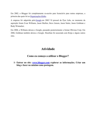 Em 2002, o Blogger foi completamente re-escrito para licenciá-lo para outras empresas, a
primeira das quais foi as Organizações Globo.
A empresa foi adquirida pelo Google em 2003.1 O pessoal da Pyra Labs, no momento da
aquisição foram Evan Williams, Jason Shellen, Steve Jenson, Jason Sutter, Jason Goldman e
Rudy Winnacker.
Em 2004, a Williams deixou o Google, passando posteriormente a formar Obvious Corp. Em
2006, Goldman também deixou o Google. Hourihan foi associado com Kinja e alguns outros
sites.

Atividade
Como eu começo a utilizar o Blogger?
1- Entrar no site: www.blogger.com explorar as informações. Criar um
blog e fazer no mínimo uma postagem.

 