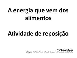 A energia que vem dos
alimentos
Atividade de reposição
Prof Glaucia Perez
(Artigo de Profª Dra. Regina Helena P. Francisco - Universidade de São Paulo)
 