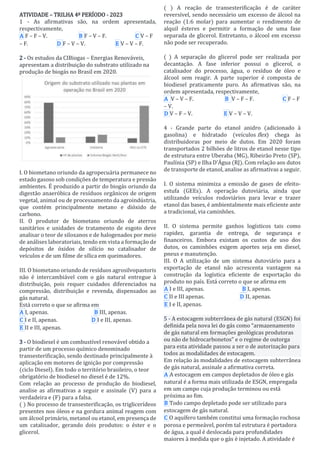 ATIVIDADE – TRILHA 4º PERÍODO - 2023
1 - As afirmativas são, na ordem apresentada,
respectivamente,
A F – F – V. B F – V – F. C V – F
– F. D F – V – V. E V – V – F.
Responder
2 - Os estudos da CIBiogas – Energias Renováveis,
apresentam a distribuição do substrato utilizado na
produção de biogás no Brasil em 2020.
I. O biometano oriundo da agropecuária permanece no
estado gasoso sob condições de temperatura e pressão
ambientes. É produzido a partir do biogás oriundo da
digestão anaeróbica de resíduos orgânicos de origem
vegetal, animal ou de processamento da agroindústria,
que contém principalmente metano e dióxido de
carbono.
II. O produtor de biometano oriundo de aterros
sanitários e unidades de tratamento de esgoto deve
analisar o teor de siloxanos e de halogenados por meio
de análises laboratoriais, tendo em vista a formação de
depósitos de óxidos de silício no catalisador de
veículos e de um filme de sílica em queimadores.
III. O biometano oriundo de resíduos agrosilvopastoris
não é intercambiável com o gás natural entregue à
distribuição, pois requer cuidados diferenciados na
compressão, distribuição e revenda, dispensados ao
gás natural.
Está correto o que se afirma em
A I, apenas. B III, apenas.
C I e II, apenas. D I e III, apenas.
E II e III, apenas.
Responder
3 - O biodiesel é um combustível renovável obtido a
partir de um processo químico denominado
transesterificação, sendo destinado principalmente à
aplicação em motores de ignição por compressão
(ciclo Diesel). Em todo o território brasileiro, o teor
obrigatório de biodiesel no diesel é de 12%.
Com relação ao processo de produção do biodiesel,
analise as afirmativas a seguir e assinale (V) para a
verdadeira e (F) para a falsa.
( ) No processo de transesterificação, os triglicerídeos
presentes nos óleos e na gordura animal reagem com
um álcool primário, metanol ou etanol, em presença de
um catalisador, gerando dois produtos: o éster e o
glicerol.
( ) A reação de transesterificação é de caráter
reversível, sendo necessário um excesso de álcool na
reação (1:6 molar) para aumentar o rendimento de
alquil ésteres e permitir a formação de uma fase
separada de glicerol. Entretanto, o álcool em excesso
não pode ser recuperado.
( ) A separação do glicerol pode ser realizada por
decantação. A fase inferior possui o glicerol, o
catalisador do processo, água, o resíduo de óleo e
álcool sem reagir. A parte superior é composta de
biodiesel praticamente puro. As afirmativas são, na
ordem apresentada, respectivamente,
A V – V – F. B V – F – F. C F – F
– V.
D V – F – V. E V – V – V.
Responder
4 - Grande parte do etanol anidro (adicionado à
gasolina) e hidratado (veículos flex) chega às
distribuidoras por meio de dutos. Em 2020 foram
transportados 2 bilhões de litros de etanol nesse tipo
de estrutura entre Uberaba (MG), Ribeirão Preto (SP),
Paulínia (SP) e Ilha D’Água (RJ). Com relação aos dutos
de transporte de etanol, analise as afirmativas a seguir.
I. O sistema minimiza a emissão de gases de efeito-
estufa (GEEs). A operação dutoviária, ainda que
utilizando veículos rodoviários para levar e trazer
etanol das bases, é ambientalmente mais eficiente ante
a tradicional, via caminhões.
II. O sistema permite ganhos logísticos tais como
rapidez, garantia de entrega, de segurança e
financeiros. Embora existam os custos de uso dos
dutos, os caminhões exigem aportes seja em diesel,
pneus e manutenção.
III. O A utilização de um sistema dutoviário para a
exportação de etanol não acrescenta vantagem na
construção da logística eficiente de exportação do
produto no país. Está correto o que se afirma em
A I e III, apenas. B I, apenas.
C II e III apenas. D II, apenas.
E I e II, apenas.
Responder
5 - A estocagem subterrânea de gás natural (ESGN) foi
definida pela nova lei do gás como “armazenamento
de gás natural em formações geológicas produtoras
ou não de hidrocarbonetos” e o regime de outorga
para esta atividade passou a ser o de autorização para
todos as modalidades de estocagem.
Em relação às modalidades de estocagem subterrânea
de gás natural, assinale a afirmativa correta.
A A estocagem em campos depletados de óleo e gás
natural é a forma mais utilizada de ESGN, empregada
em um campo cuja produção terminou ou está
próxima ao fim.
B Todo campo depletado pode ser utilizado para
estocagem de gás natural.
C O aquífero também constitui uma formação rochosa
porosa e permeável, porém tal estrutura é portadora
de água, a qual é deslocada para profundidades
maiores à medida que o gás é injetado. A atividade é
 