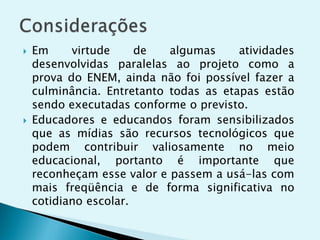  Em virtude de algumas atividades
desenvolvidas paralelas ao projeto como a
prova do ENEM, ainda não foi possível fazer a
culminância. Entretanto todas as etapas estão
sendo executadas conforme o previsto.
 Educadores e educandos foram sensibilizados
que as mídias são recursos tecnológicos que
podem contribuir valiosamente no meio
educacional, portanto é importante que
reconheçam esse valor e passem a usá-las com
mais freqüência e de forma significativa no
cotidiano escolar.
 