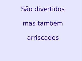 São divertidos mas também arriscados 