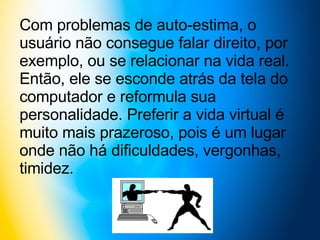 Com problemas de auto-estima, o usuário não consegue falar direito, por exemplo, ou se relacionar na vida real. Então, ele se esconde atrás da tela do computador e reformula sua personalidade. Preferir a vida virtual é muito mais prazeroso, pois é um lugar onde não há dificuldades, vergonhas, timidez. 
