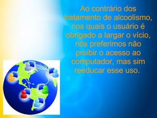 Ao contrário dos tratamento de alcoolismo, nos quais o usuário é obrigado a largar o vício, nós preferimos não proibir o acesso ao computador, mas sim reeducar esse uso.  