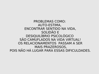 PROBLEMAS COMO: AUTO-ESTIMA, ENCONTRAR SENTIDO NA VIDA, SOLIDÃO E DESIQUILÍBRIO PSICOLÓGICO SÃO CAMUFLADOS NA VIDA VIRTUAL! OS RELACIONAMENTOS PASSAM A SER MAIS PRAZEROSOS, POIS NÃO HÁ LUGAR PARA ESSAS DIFICULDADES.