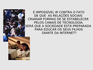 FIQUEM ATENTOS É IMPOSSÍVEL IR CONTRA O FATO DE QUE AS RELAÇÕES SOCIAIS CRIARAM FORMAS DE SE ESTABELECER PELOS CANAIS DE TECNOLOGIA. SERÁ QUE A SOCIEDADE ESTÁ PREPARADA PARA EDUCAR OS SEUS FILHOS DIANTE DA INTERNET?