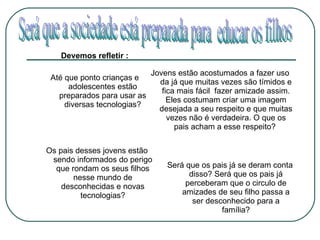 Devemos refletir : Até que ponto crianças e adolescentes estão preparados para usar as diversas tecnologias? Jovens estão acostumados a fazer uso da já que muitas vezes são tímidos e fica mais fácil  fazer amizade assim. Eles costumam criar uma imagem desejada a seu respeito e que muitas vezes não é verdadeira. O que os pais acham a esse respeito?  Os pais desses jovens estão sendo informados do perigo que rondam os seus filhos nesse mundo de desconhecidas e novas tecnologias? Será que os pais já se deram conta disso? Será que os pais já perceberam que o circulo de amizades de seu filho passa a ser desconhecido para a família? Será que a sociedade está preparada para  educar os filhos  