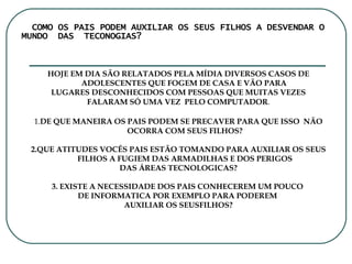 COMO OS PAIS PODEM AUXILIAR OS SEUS FILHOS A DESVENDAR O  MUNDO  DAS  TECONOGIAS? HOJE EM DIA SÃO RELATADOS PELA MÍDIA DIVERSOS CASOS DE ADOLESCENTES QUE FOGEM DE CASA E VÃO PARA  LUGARES DESCONHECIDOS COM PESSOAS QUE MUITAS VEZES FALARAM SÓ UMA VEZ  PELO COMPUTADOR . 1. DE QUE MANEIRA OS PAIS PODEM SE PRECAVER PARA QUE ISSO  NÃO OCORRA COM SEUS FILHOS? 2.QUE ATITUDES VOCÊS PAIS ESTÃO TOMANDO PARA AUXILIAR OS SEUS FILHOS A FUGIEM DAS ARMADILHAS E DOS PERIGOS DAS ÁREAS TECNOLOGICAS? 3. EXISTE A NECESSIDADE DOS PAIS CONHECEREM UM POUCO  DE INFORMATICA POR EXEMPLO PARA PODEREM  AUXILIAR OS SEUSFILHOS? 