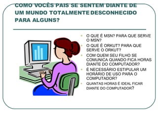 COMO VOCÊS PAIS SE SENTEM DIANTE DE UM MUNDO TOTALMENTE DESCONHECIDO PARA ALGUNS? O QUE É MSN? PARA QUE SERVE O MSN? O QUE É ORKUT? PARA QUE SERVE O ORKUT? COM QUEM SEU FILHO SE COMUNICA QUANDO FICA HORAS DIANTE DO COMPUTADOR? É NECESSÁRIO ESTIPULAR UM HORÁRIO DE USO PARA O COMPUTADOR? QUANTAS HORAS É IDEAL FICAR DIANTE DO COMPUTADOR ? 