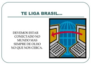 TE LIGA BRASIL... DEVEMOS ESTAR CONECTADO NO MUNDO MAS SEMPRE DE OLHO NO QUE NOS CERCA.  