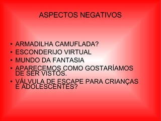 ASPECTOS NEGATIVOS ARMADILHA CAMUFLADA? ESCONDERIJO VIRTUAL  MUNDO DA FANTASIA  APARECEMOS COMO GOSTARÍAMOS DE SER VISTOS. VÁLVULA DE ESCAPE PARA CRIANÇAS  E ADOLESCENTES? 
