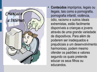 Conteúdos  impróprios, legais ou ilegais, tais como a pornografia, pornografia infantil, violência, ódio, racismo e outros ideais extremistas, estão facilmente disponíveis a crianças e jovens através de uma grande variedade de dispositivos. Para além de poderem ser inadequados e prejudiciais a um desenvolvimento harmonioso, podem mesmo ofender os padrões e valores segundo os quais pretende educar os seus filhos ou educandos.  