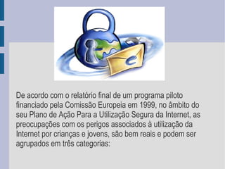 De acordo com o relatório final de um programa piloto financiado pela Comissão Europeia em 1999, no âmbito do seu Plano de Ação Para a Utilização Segura da Internet, as preocupações com os perigos associados à utilização da Internet por crianças e jovens, são bem reais e podem ser agrupados em três categorias:  