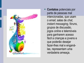 Contatos  potenciais por parte de pessoas mal intencionadas, que usam o  email , salas de  chat ,  instant messaging , fóruns, grupos de discussão, jogos  online  e telemóveis para ganharem acesso fácil a crianças e jovens e que poderão desejar fazer-lhes mal e enganá-las, representam uma verdadeira ameaça.  