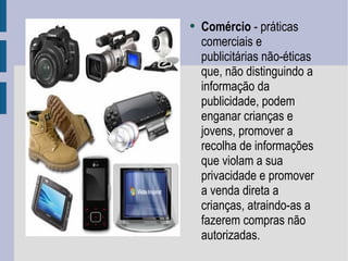 Comércio  - práticas comerciais e publicitárias não-éticas que, não distinguindo a informação da publicidade, podem enganar crianças e jovens, promover a recolha de informações que violam a sua privacidade e promover a venda direta a crianças, atraindo-as a fazerem compras não autorizadas.  