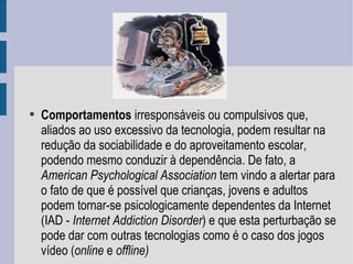 Comportamentos  irresponsáveis ou compulsivos que, aliados ao uso excessivo da tecnologia, podem resultar na redução da sociabilidade e do aproveitamento escolar, podendo mesmo conduzir à dependência. De fato, a  American Psychological Association  tem vindo a alertar para o fato de que é possível que crianças, jovens e adultos podem tornar-se psicologicamente dependentes da Internet (IAD -  Internet Addiction Disorder ) e que esta perturbação se pode dar com outras tecnologias como é o caso dos jogos vídeo ( online  e  offline) 