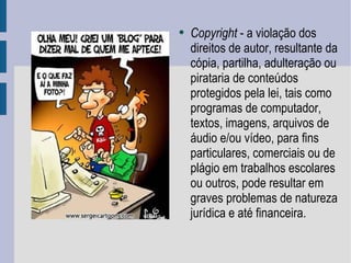 Copyright  - a violação dos direitos de autor, resultante da cópia, partilha, adulteração ou pirataria de conteúdos protegidos pela lei, tais como programas de computador, textos, imagens, arquivos de áudio e/ou vídeo, para fins particulares, comerciais ou de plágio em trabalhos escolares ou outros, pode resultar em graves problemas de natureza jurídica e até financeira.  