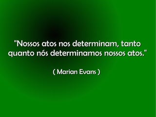 "Nossos atos nos determinam, tanto quanto nós determinamos nossos atos." ( Marian Evans )   