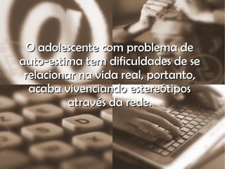 O adolescente com problema de auto-estima tem dificuldades de se relacionar na vida real, portanto, acaba vivenciando estereótipos através da rede. 