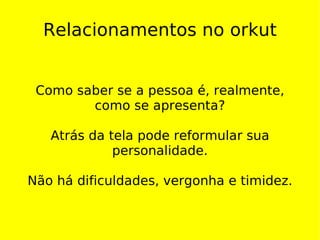 Relacionamentos no orkut Como saber se a pessoa é, realmente, como se apresenta? Atrás da tela pode reformular sua personalidade. Não há dificuldades, vergonha e timidez. 