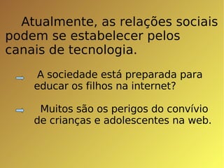 Atualmente, as relações sociais  podem se estabelecer pelos canais de tecnologia. A sociedade está preparada para educar os filhos na internet? Muitos são os perigos do convívio de crianças e adolescentes na web. 