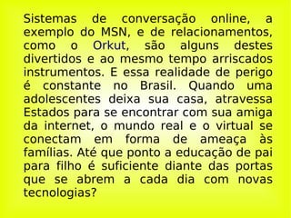Sistemas de conversação online, a exemplo do MSN, e de relacionamentos, como o  Orkut , são alguns destes divertidos e ao mesmo tempo arriscados instrumentos. E essa realidade de perigo é constante no Brasil. Quando uma adolescentes deixa sua casa, atravessa Estados para se encontrar com sua amiga da internet, o mundo real e o virtual se conectam em forma de ameaça às famílias. Até que ponto a educação de pai para filho é suficiente diante das portas que se abrem a cada dia com novas tecnologias? 