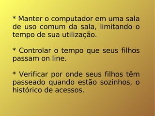 * Manter o computador em uma sala de uso comum da sala, limitando o tempo de sua utilização. * Controlar o tempo que seus filhos passam on line. * Verificar por onde seus filhos têm passeado quando estão sozinhos, o histórico de acessos. 