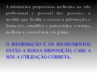 A informática proporciona melhorias na vida profissional e pessoal das pessoas, a medida que facilita o acesso a informação e formação, simplifica e potencializa o tempo, melhora a convivência em grupo. O INFORMAÇÃO E OS INSTRUMENTOS ESTÃO A NOSSA DISPOSIÇÃO, CABE A NÓS A UTILIZAÇÃO CORRETA. 
