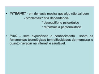 INTERNET  - em demasia mostra que algo não vai bem - problemas:* cria dependência * desequilíbrio psicológico * reformula a personalidade PAIS  – sem experiência e conhecimento  sobre as ferramentas tecnológicas tem dificuldades de mensurar o quanto navegar na internet é saudável.  