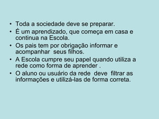 Toda a sociedade deve se preparar. É um aprendizado, que começa em casa e continua na Escola. Os pais tem por obrigação informar e acompanhar seus filhos. A Escola cumpre seu papel quando utiliza a rede como forma de aprender . O aluno ou usuário da rede deve filtrar as informações e utilizá-las de forma correta.