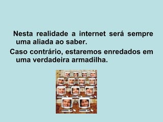 Nesta realidade a internet será sempre uma aliada ao saber. Caso contrário, estaremos enredados em uma verdadeira armadilha.