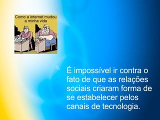 É impossível ir contra o fato de que as relações sociais criaram forma de se estabelecer pelos canais de tecnologia.   