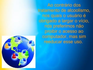 Ao contrário dos tratamento de alcoolismo, nos quais o usuário é obrigado a largar o vício, nós preferimos não proibir o acesso ao computador, mas sim reeducar esse uso.  