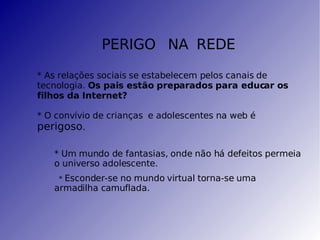 PERIGO   NA   REDE * As relações sociais se estabelecem pelos canais de tecnologia.  Os pais estão preparados para educar os filhos da Internet? * O convívio de crianças  e adolescentes na web é  perigoso . * Um mundo de fantasias, onde não há defeitos permeia o universo adolescente. *  Esconder-se no mundo virtual torna-se uma armadilha camuflada. 