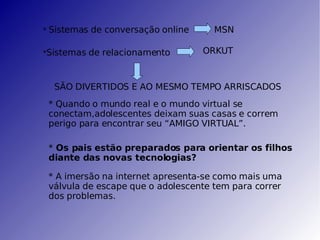 *  Sistemas de conversação online  MSN * Sistemas de relacionamento  ORKUT SÃO DIVERTIDOS E AO MESMO TEMPO ARRISCADOS * Quando o mundo real e o mundo virtual se conectam,adolescentes deixam suas casas e correm perigo para encontrar seu “AMIGO VIRTUAL”. *  Os pais estão preparados para orientar os filhos  diante das novas tecnologias? * A imersão na internet apresenta-se como mais uma válvula de escape que o adolescente tem para correr dos problemas. 